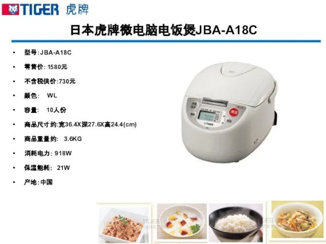 日本虎牌微电脑电饭煲JBA-A18C 型号：JBA-A18C 零售价：1580元 不含税供价:730元 颜色： WL 容量: 10人份 商品尺寸约:宽36.4X深27.6X高24.4(cm) 商品重量约: 3.6KG 消耗电力： 918W 保温能耗： 21W 产地：中国