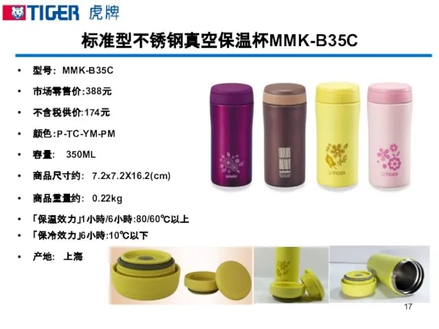 标准型不锈钢真空保温杯MMK-B35C 型号： MMK-B35C 市场零售价：388元 不含税供价:174元 颜色：P-TC-YM-PM 容量: 350ML 商品尺寸约: 7.2x7.2X16.2(cm) 商品重量约: 0.22kg 「保温效力」1小時/6小時:80/60℃以上 「保冷效力」6小時:10℃以下 产地: 上海