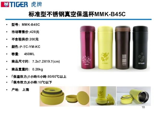 标准型不锈钢真空保温杯MMK-B45C 型号： MMK-B45C 市场零售价：428元 不含税供价:200元 颜色：P-TC-YM-KC 容量: 450ML 商品尺寸约: 7.2x7.2X19.7(cm) 商品重量约: 0.28kg 「保温效力」1小時/6小時:80/60℃以上 「保冷效力」6小時:10℃以下 产地: 上海