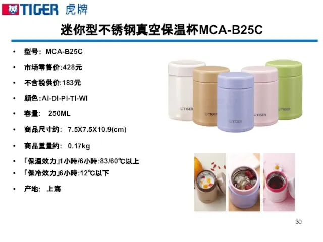 迷你型不锈钢真空保温杯MCA-B25C 型号： MCA-B25C 市场零售价：428元 不含税供价:183元 颜色：AI-DI-PI-TI-WI 容量: 250ML 商品尺寸约: 7.5X7.5X10.9(cm) 商品重量约: 0.17kg 「保温效力」1小時/6小時:83/60℃以上 「保冷效力」6小時:12℃以下 产地: 上海