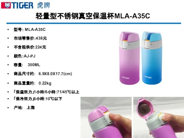 轻量型不锈钢真空保温杯MLA-A35C 型号： MLA-A35C 市场零售价：438元 不含税供价:224元 颜色：AJ-PJ 容量: 350ML 商品尺寸约: 6.9X8.0X17.7(cm) 商品重量约: 0.22kg 「保温效力」1小時/6小時:71/45℃以上 「保冷效力」6小時:10℃以下 产地: 上海