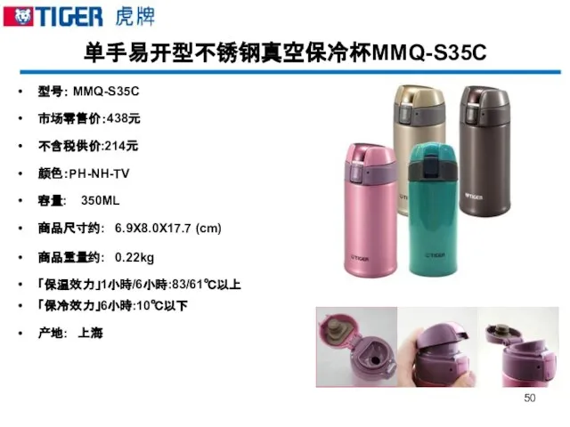 单手易开型不锈钢真空保冷杯MMQ-S35C 型号： MMQ-S35C 市场零售价：438元 不含税供价:214元 颜色：PH-NH-TV 容量: 350ML 商品尺寸约: 6.9X8.0X17.7 (cm) 商品重量约:
