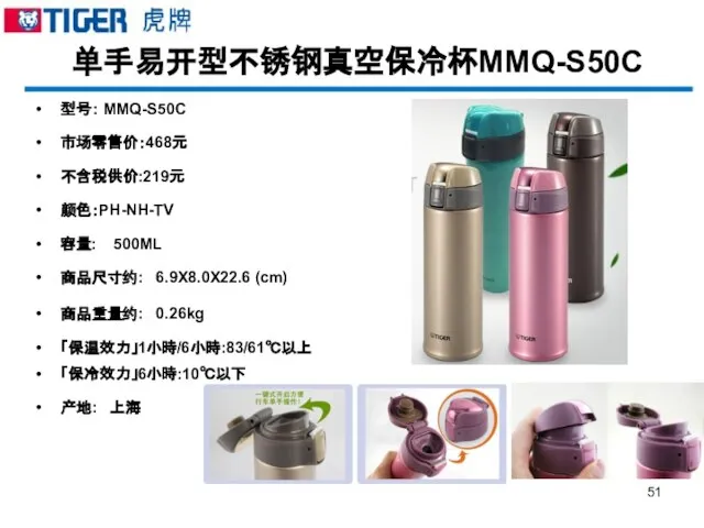 单手易开型不锈钢真空保冷杯MMQ-S50C 型号： MMQ-S50C 市场零售价：468元 不含税供价:219元 颜色：PH-NH-TV 容量: 500ML 商品尺寸约: 6.9X8.0X22.6 (cm) 商品重量约: