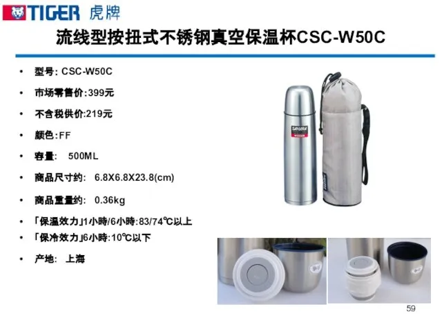 流线型按扭式不锈钢真空保温杯CSC-W50C 型号： CSC-W50C 市场零售价：399元 不含税供价:219元 颜色：FF 容量: 500ML 商品尺寸约: 6.8X6.8X23.8(cm) 商品重量约: 0.36kg 「保温效力」1小時/6小時:83/74℃以上 「保冷效力」6小時:10℃以下 产地: 上海