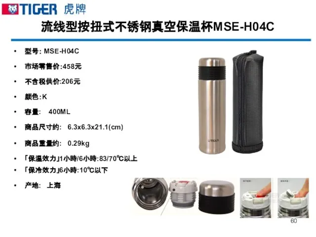 流线型按扭式不锈钢真空保温杯MSE-H04C 型号： MSE-H04C 市场零售价：458元 不含税供价:206元 颜色：K 容量: 400ML 商品尺寸约: 6.3x6.3x21.1(cm) 商品重量约: 0.29kg 「保温效力」1小時/6小時:83/70℃以上 「保冷效力」6小時:10℃以下 产地: 上海