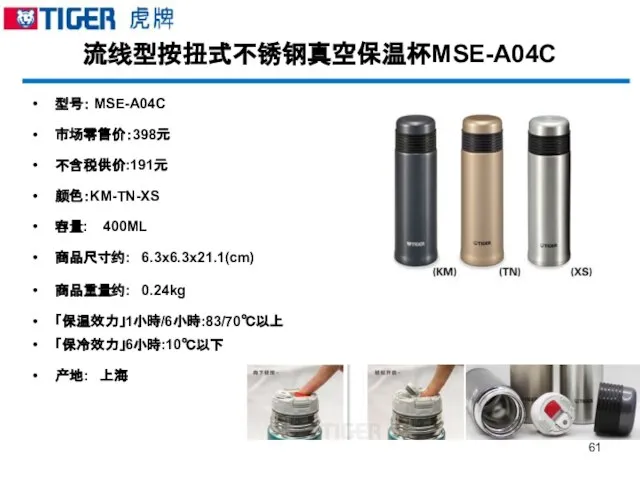 流线型按扭式不锈钢真空保温杯MSE-A04C 型号： MSE-A04C 市场零售价：398元 不含税供价:191元 颜色：KM-TN-XS 容量: 400ML 商品尺寸约: 6.3x6.3x21.1(cm) 商品重量约: 0.24kg 「保温效力」1小時/6小時:83/70℃以上 「保冷效力」6小時:10℃以下 产地: 上海