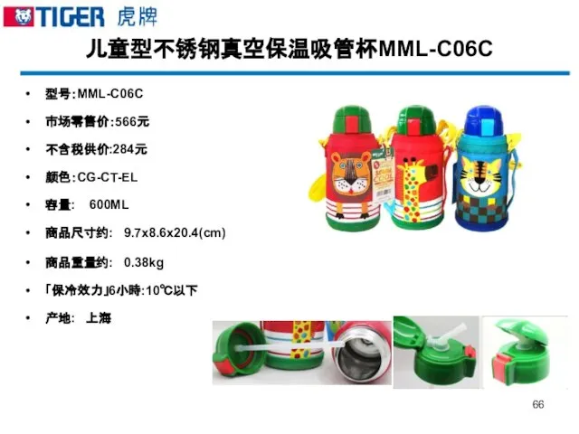 儿童型不锈钢真空保温吸管杯MML-C06C 型号：MML-C06C 市场零售价：566元 不含税供价:284元 颜色：CG-CT-EL 容量: 600ML 商品尺寸约: 9.7x8.6x20.4(cm) 商品重量约: 0.38kg 「保冷效力」6小時:10℃以下 产地: 上海