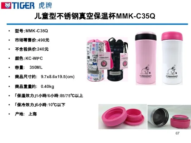 儿童型不锈钢真空保温杯MMK-C35Q 型号：MMK-C35Q 市场零售价：498元 不含税供价:240元 颜色：KC-WPC 容量: 350ML 商品尺寸约: 9.7x8.6x19.5(cm) 商品重量约: 0.40kg 「保温效力」1小時/6小時:85/75℃以上 「保冷效力」6小時:10℃以下 产地: 上海