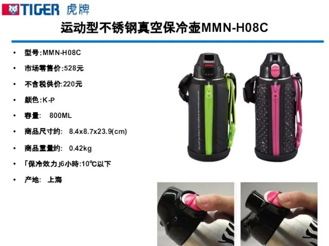 运动型不锈钢真空保冷壶MMN-H08C 型号：MMN-H08C 市场零售价：528元 不含税供价:220元 颜色：K-P 容量: 800ML 商品尺寸约: 8.4x8.7x23.9(cm) 商品重量约: 0.42kg 「保冷效力」6小時:10℃以下 产地: 上海