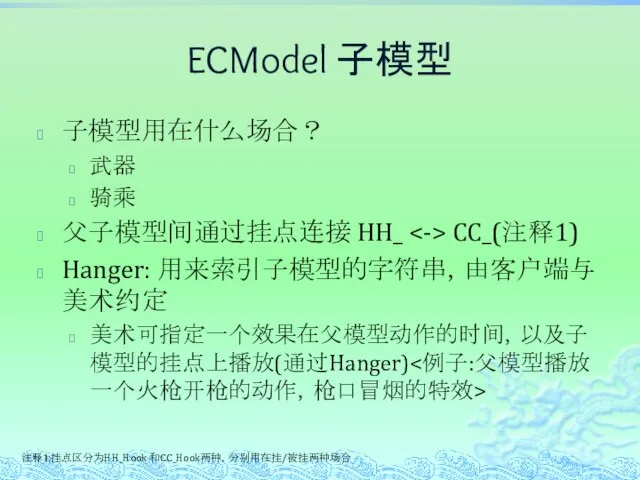 ECModel 子模型 子模型用在什么场合？ 武器 骑乘 父子模型间通过挂点连接 HH_ CC_(注释1) Hanger: 用来索引子模型的字符串，由客户端与美术约定 美术可指定一个效果在父模型动作的时间，以及子模型的挂点上播放(通过Hanger) 注释1:挂点区分为HH_Hook 和CC_Hook两种，分别用在挂/被挂两种场合