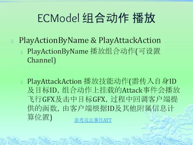 ECModel 组合动作 播放 PlayActionByName & PlayAttackAction PlayActionByName 播放组合动作(可设置Channel) PlayAttackAction 播放技能动作(需传入自身ID及目标ID，组合动作上挂载的Attack事件会播放飞行GFX及击中目标GFX，过程中回调客户端提供的函数，由客户端根据ID及其他附属信息计算位置) 参考攻击事件ATT