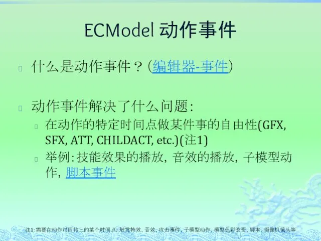 ECModel 动作事件 什么是动作事件？（编辑器-事件） 动作事件解决了什么问题： 在动作的特定时间点做某件事的自由性(GFX, SFX, ATT, CHILDACT, etc.)(注1) 举例：技能效果的播放，音效的播放，子模型动作，脚本事件 注1: 需要在动作时间轴上的某个时间点，触发特效、音效、攻击事件、子模型动作、模型色彩改变、脚本、摄像机镜头等