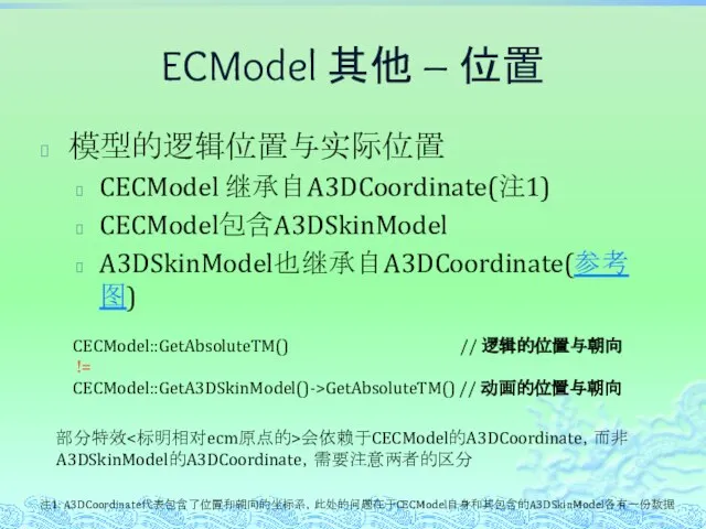 ECModel 其他 – 位置 模型的逻辑位置与实际位置 CECModel 继承自A3DCoordinate(注1) CECModel包含A3DSkinModel A3DSkinModel也继承自A3DCoordinate(参考图) 注1: A3DCoordinate代表包含了位置和朝向的坐标系，此处的问题在于CECModel自身和其包含的A3DSkinModel各有一份数据 CECModel::GetAbsoluteTM()