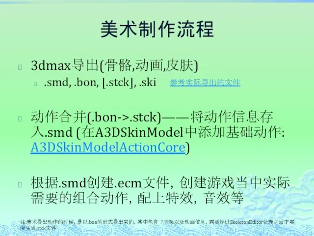 美术制作流程 3dmax导出(骨骼,动画,皮肤) .smd, .bon, [.stck], .ski 动作合并(.bon->.stck)——将动作信息存入.smd (在A3DSkinModel中添加基础动作: A3DSkinModelActionCore) 根据.smd创建.ecm文件，创建游戏当中实际需要的组合动作，配上特效，音效等 注:美术导出动作的时候，是以.bon的形式导出来的，其中包含了骨架以及动画信息，需要经过SkeletonEditor处理之后才实际生成.stck文件 参考实际导出的文件