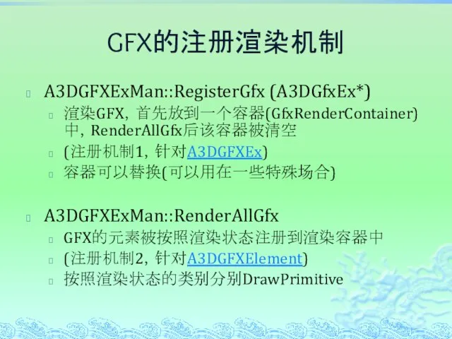GFX的注册渲染机制 A3DGFXExMan::RegisterGfx (A3DGfxEx*) 渲染GFX，首先放到一个容器(GfxRenderContainer)中，RenderAllGfx后该容器被清空 (注册机制1，针对A3DGFXEx) 容器可以替换(可以用在一些特殊场合) A3DGFXExMan::RenderAllGfx GFX的元素被按照渲染状态注册到渲染容器中 (注册机制2，针对A3DGFXElement) 按照渲染状态的类别分别DrawPrimitive