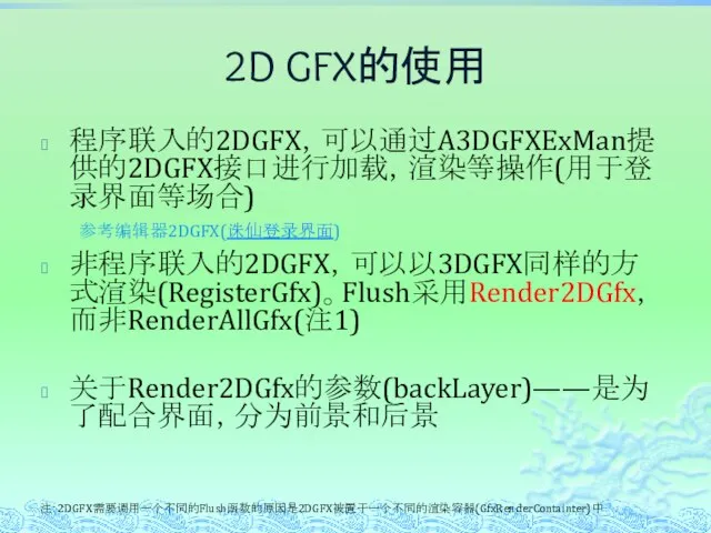 2D GFX的使用 程序联入的2DGFX，可以通过A3DGFXExMan提供的2DGFX接口进行加载，渲染等操作(用于登录界面等场合) 非程序联入的2DGFX，可以以3DGFX同样的方式渲染(RegisterGfx)。Flush采用Render2DGfx，而非RenderAllGfx(注1) 关于Render2DGfx的参数(backLayer)——是为了配合界面，分为前景和后景 注：2DGFX需要调用一个不同的Flush函数的原因是2DGFX被置于一个不同的渲染容器(GfxRenderContainter)中 参考编辑器2DGFX(诛仙登录界面)