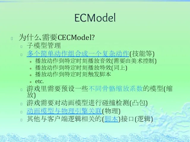 ECModel 为什么需要CECModel? 子模型管理 多个简单动作组合成一个复杂动作(技能等) 播放动作到特定时刻播放音效(需要由美术控制) 播放动作到特定时刻播放特效(同上) 播放动作到特定时刻触发脚本 etc. 游戏里需要预设一些不同骨骼缩放系数的模型(缩放) 游戏需要对动画模型进行碰撞检测(凸包) 动画模型与物理引擎关联(物理) 其他与客户端逻辑相关的(脚本)接口(逻辑)