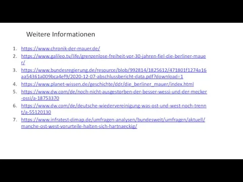 Weitere Informationen https://www.chronik-der-mauer.de/ https://www.galileo.tv/life/grenzenlose-freiheit-vor-30-jahren-fiel-die-berliner-mauer/ https://www.bundesregierung.de/resource/blob/992814/1825612/471801f1274a16aa54361a009bca4ef9/2020-12-07-abschlussbericht-data.pdf?download=1 https://www.planet-wissen.de/geschichte/ddr/die_berliner_mauer/index.html https://www.dw.com/de/noch-nicht-ausgestorben-der-besser-wessi-und-der-mecker-ossi/a-18753370 https://www.dw.com/de/deutsche-wiedervereinigung-was-ost-und-west-noch-trennt/a-55120130 https://www.infratest-dimap.de/umfragen-analysen/bundesweit/umfragen/aktuell/manche-ost-west-vorurteile-halten-sich-hartnaeckig/