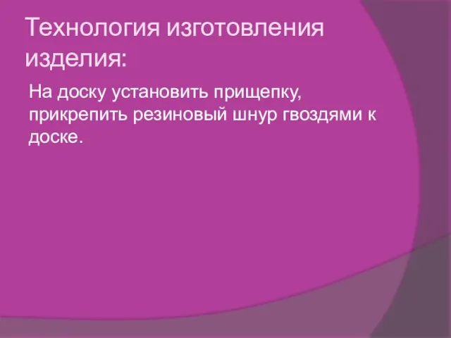 Технология изготовления изделия: На доску установить прищепку,прикрепить резиновый шнур гвоздями к доске.