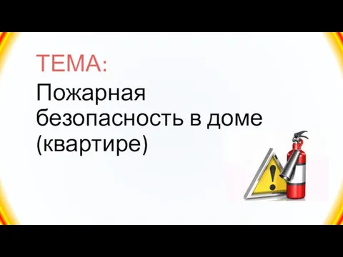 ТЕМА: Пожарная безопасность в доме (квартире)