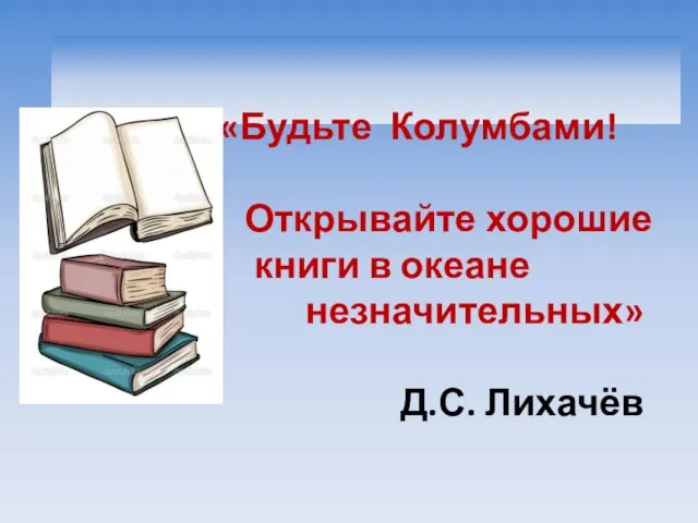 «Будьте Колумбами! Открывайте хорошие книги в океане незначительных» Д.С. Лихачёв