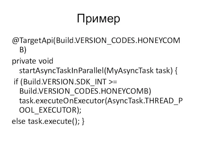 Пример @TargetApi(Build.VERSION_CODES.HONEYCOMB) private void startAsyncTaskInParallel(MyAsyncTask task) { if (Build.VERSION.SDK_INT >= Build.VERSION_CODES.HONEYCOMB) task.executeOnExecutor(AsyncTask.THREAD_POOL_EXECUTOR); else task.execute(); }