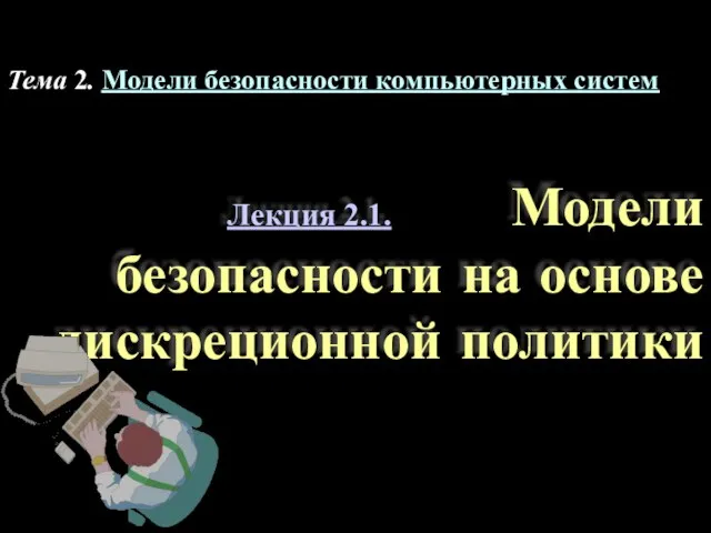 Лекция 2.1. Модели безопасности на основе дискреционной политики Тема 2. Модели безопасности компьютерных систем