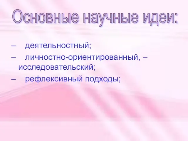 – деятельностный; – личностно-ориентированный, – исследовательский; – рефлексивный подходы; Основные научные идеи: