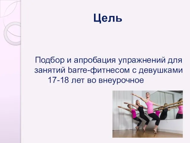 Цель Подбор и апробация упражнений для занятий barre-фитнесом с девушками 17-18 лет во внеурочное время.