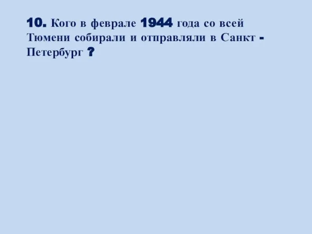 10. Кого в феврале 1944 года со всей Тюмени собирали и отправляли