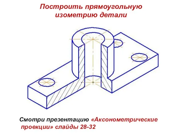 Построить прямоугольную изометрию детали Смотри презентацию «Аксонометрические проекции» слайды 28-32