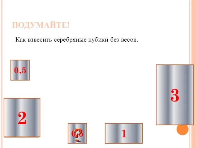 ПОДУМАЙТЕ! Как взвесить серебряные кубики без весов. 1 2 0,5 0,5 3