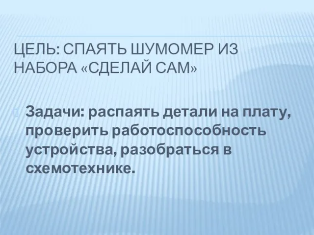 ЦЕЛЬ: СПАЯТЬ ШУМОМЕР ИЗ НАБОРА «СДЕЛАЙ САМ» Задачи: распаять детали на плату,