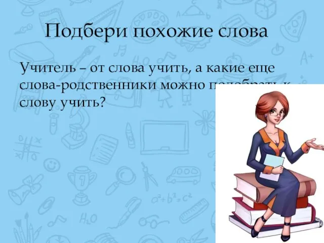 Подбери похожие слова Учитель – от слова учить, а какие еще слова-родственники