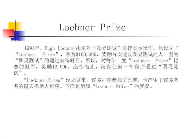 Loebner Prize 1991年，Hugh Loebner决定对“图灵测试”进行实际操作。他设立了“Loebner Prize”，悬赏$100,000，奖励首次通过图灵测试的人。因为“图灵测试”的通过有待时日，所以，对每年一度“Loebner Prize”比赛的冠军，奖励$2,000。迄今为止，没有任何一个程序通过“图灵测试”。 “Loebner Prize”设立以来，许多程序参加了比赛，也产生了许多著名的聊天机器人程序。下面是历届“Loebner Prize”的赛况。