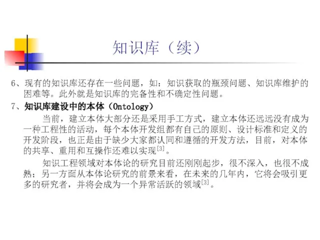 知识库（续） 6、现有的知识库还存在一些问题，如：知识获取的瓶颈问题、知识库维护的困难等。此外就是知识库的完备性和不确定性问题。 7、知识库建设中的本体（Ontology） 当前，建立本体大部分还是采用手工方式，建立本体还远远没有成为一种工程性的活动，每个本体开发组都有自己的原则、设计标准和定义的开发阶段，也正是由于缺少大家都认同和遵循的开发方法，目前，对本体的共享、重用和互操作还难以实现[3]。 知识工程领域对本体论的研究目前还刚刚起步，很不深入，也很不成熟；另一方面从本体论研究的前景来看，在未来的几年内，它将会吸引更多的研究者，并将会成为一个异常活跃的领域[3]。