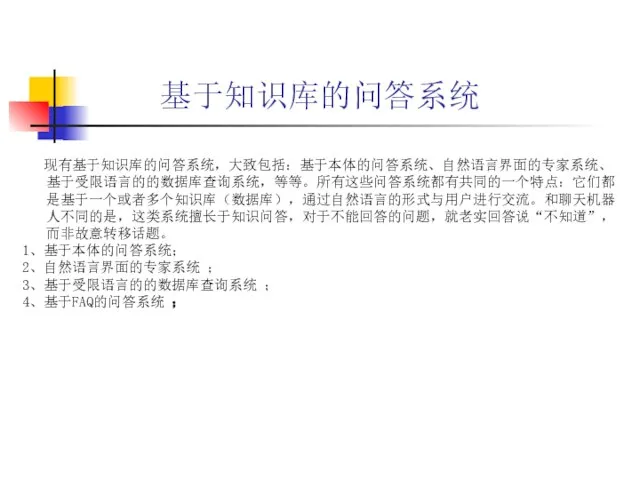 基于知识库的问答系统 现有基于知识库的问答系统，大致包括：基于本体的问答系统、自然语言界面的专家系统、基于受限语言的的数据库查询系统，等等。所有这些问答系统都有共同的一个特点：它们都是基于一个或者多个知识库（数据库），通过自然语言的形式与用户进行交流。和聊天机器人不同的是，这类系统擅长于知识问答，对于不能回答的问题，就老实回答说“不知道”，而非故意转移话题。 1、基于本体的问答系统； 2、自然语言界面的专家系统 ； 3、基于受限语言的的数据库查询系统 ； 4、基于FAQ的问答系统 ；