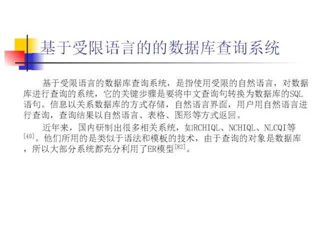 基于受限语言的的数据库查询系统 基于受限语言的数据库查询系统，是指使用受限的自然语言，对数据库进行查询的系统，它的关键步骤是要将中文查询句转换为数据库的SQL语句。信息以关系数据库的方式存储，自然语言界面，用户用自然语言进行查询，查询结果以自然语言、表格、图形等方式返回。 近年来，国内研制出很多相关系统，如RCHIQL、NCHIQL、NLCQI等[40]。他们所用的是类似于语法和模板的技术，由于查询的对象是数据库，所以大部分系统都充分利用了ER模型[82]。