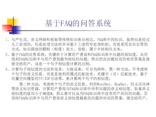 基于FAQ的问答系统 1、与产生式、语义网络和框架等传统知识表示相比，FAQ库中的知识，虽然也是经过人工处理的，但是处理方法却并非基于上述符号处理机制，而是采用自问自答的方式，知识描述的颗粒（粒度）很大、很粗，属于半结构化文本； 2、基于FAQ的问答系统，关键在于计算用户查询和FAQ知识库中问题的相似度，从而找到FAQ知识库中与用户查询最为相似的问题，然后把此问题对应的相关答案直接提交给用户，这是一个句子相似度计算的过程； 3、计算句子相似度的方法有很多，大致说来，可分为两种。第一种方法，不考虑两个句子的语义信息，而是直接利用模式匹配技术、关键字（词）匹配技术、基于向量空间模型的TF/IDF方法等，来计算两个句子的相似度； 第二种方法，考虑两个句子的语义信息，利用WordNet、HowNet、同义词词林等语义知识资源，计算用户查询与FAQ知识库中所有问题的语义相似度，如果语义相似度的值均小于阈值M，那么就可以认为FAQ知识库中没有用户所问的问题，否则将FAQ知识库中与用户查询语义相似度最高的问题所对应的答案，提交给用户。