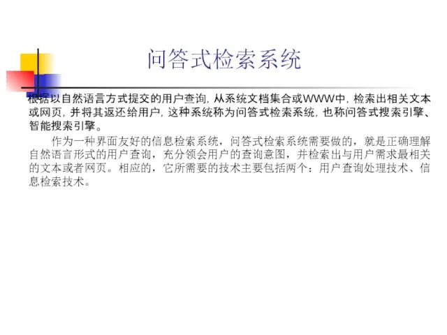 问答式检索系统 根据以自然语言方式提交的用户查询，从系统文档集合或WWW中，检索出相关文本或网页，并将其返还给用户，这种系统称为问答式检索系统，也称问答式搜索引擎、智能搜索引擎。 作为一种界面友好的信息检索系统，问答式检索系统需要做的，就是正确理解自然语言形式的用户查询，充分领会用户的查询意图，并检索出与用户需求最相关的文本或者网页。相应的，它所需要的技术主要包括两个：用户查询处理技术、信息检索技术。