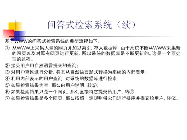 问答式检索系统（续） 基于WWW的问答式检索系统的典型流程如下： ① 从WWW上采集大量的网页并加以索引，存入数据库。由于系统不断从WWW采集新的网页以及对原有网页进行更新，所以系统的数据库是不断更新的。这是一个预处理的过程。 ② 接受用户用自然语言提交的查询； ③ 对用户查询进行分析，将其从自然语言形式转换为系统的内部表示； ④ 利用内部表示的用户查询，对系统的数据库进行检索； ⑤ 如果检索结果为空，那么向用户说明，转②； ⑥ 如果检索结果只是一个网页，那么直接将它提交给用户，转②； ⑦ 如果检索结果是多个网页，那么按照一定规则将它们进行排序并提交给用户，转②。