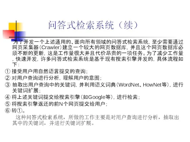 问答式检索系统（续） 为了开发一个上述通用的、面向所有领域的问答式检索系统，至少需要通过网页采集器（Crawler）建立一个较大的网页数据库，并且这个网页数据库必须不断的更新，这是工作量很大并且代价昂贵的一项任务。为了减少工作量，快速开发，许多问答式检索系统是基于现有搜索引擎开发的，具体流程如下： ① 接受用户用自然语言提交的查询； ② 对用户查询进行分析，理解用户的意图； ③ 抽取出用户查询中的关键词，并利用语义词典（WordNet、HowNet等），进行关键词扩展； ④ 将上述关键词提交给搜索引擎（如Google等），进行检索； ⑤ 将搜索引擎返还的前N个网页提交给用户； ⑥ 转①。 这种问答式检索系统，所做的工作主要是对用户查询进行分析，抽取出其中的关键词，并进行关键词扩展。