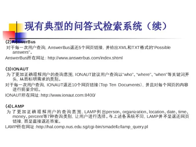 现有典型的问答式检索系统（续） （2）AnswerBus 对于每一次用户查询，AnswerBus返还5个网页链接，并给出XML和TXT格式的“Possible answers”。 AnswerBus所在网址： http://www.answerbus.com/index.shtml （3）IONAUT 为了更加正确理解用户的查询意图，IONAUT建议用户查询以“who”、“where”、“when”等关键词开头，从而标明需求的类别。 对于每一次用户查询，IONAUT返还10个网页链接（Top Ten Documents），并且对每个网页的内容进行扼要介绍。 IONAUT所在网址：http://www.ionaut.com:8400/ （4）LAMP 为了更加正确理解用户的查询意图，LAMP列出person、organization、location、date、time、money、percent等7种查询类别，让用户进行选择。与上述各系统不同，LAMP并不是返还网页链接，而是直接返还答案。 LAMP所在网址：http://hal.comp.nus.edu.sg/cgi-bin/smadellz/lamp_query.pl