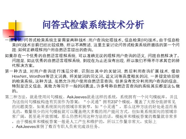 问答式检索系统技术分析 一般来说，问答式检索系统主要需要两种技术：用户查询处理技术、信息检索(IR)技术。由于信息检索(IR)技术目前已经比较成熟，所以不再赘述，这里主要讨论问答式检索系统所面临的第一个问题：如何正确理解用户用自然语言提出的查询。 如果存在一个优秀的自然语言理解系统，可以准确无误的理解用户查询的语义，问题自然解决了。问题是，如此优秀的自然语言理解系统，到现在为止还没有出现，所以我们不得不寻求其它的替代解决方案。 第一种方法，对用户查询进行浅层分析，识别出其中的关键词，然后利用查询扩展技术，借助HowNet、WordNet等语义词典，将关键词的同义词、近义词等高度相关的词，一并提交给后继的检索系统。这种方法，虽然允许用户使用自然语言查询，但并没有充分利用用户查询的信息，特别是语义信息，其能力等同于一般的词表法。许多号称自然语言查询的系统其实都是这么做的。 第二种方法，就是使用问句模板。AskJeeves就是这样的系统，系统拥有一个问句模板库，并且为这些问句模板构造有页面作为答案；“小灵通”拥有237个模板，覆盖了大部分旅游常见的问题类型。如果系统面向的领域非常狭窄，如“小灵通”，那么这种方法的好处是显而易见的，数量很少的问句模板就可以覆盖绝大多数的用户提问方式。但如果系统面向的领域非常广阔，甚至是开放领域，那么仍然利用这种方法的话，模板库和模板答案的数量就非常多，由于模板库和模板答案一般是人工产生和维护的，所以工作量非常大，实际上，AskJeeves雇佣了数百专职人员来完成该任务。