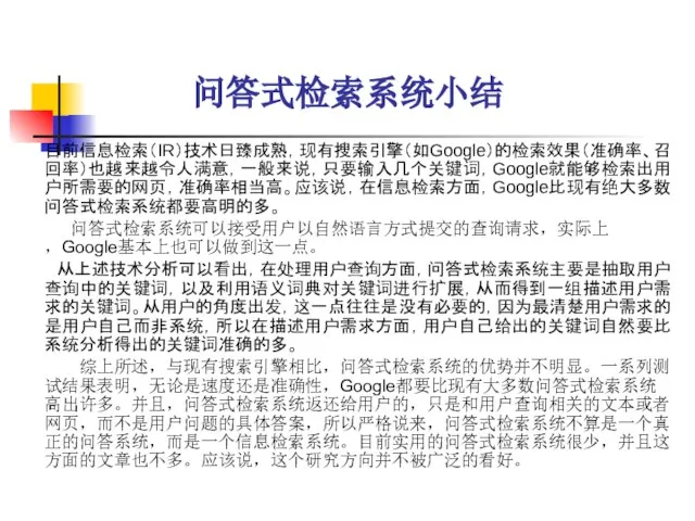 问答式检索系统小结 目前信息检索（IR）技术日臻成熟，现有搜索引擎（如Google）的检索效果（准确率、召回率）也越来越令人满意，一般来说，只要输入几个关键词，Google就能够检索出用户所需要的网页，准确率相当高。应该说，在信息检索方面，Google比现有绝大多数问答式检索系统都要高明的多。 问答式检索系统可以接受用户以自然语言方式提交的查询请求，实际上，Google基本上也可以做到这一点。 从上述技术分析可以看出，在处理用户查询方面，问答式检索系统主要是抽取用户查询中的关键词，以及利用语义词典对关键词进行扩展，从而得到一组描述用户需求的关键词。从用户的角度出发，这一点往往是没有必要的，因为最清楚用户需求的是用户自己而非系统，所以在描述用户需求方面，用户自己给出的关键词自然要比系统分析得出的关键词准确的多。 综上所述，与现有搜索引擎相比，问答式检索系统的优势并不明显。一系列测试结果表明，无论是速度还是准确性，Google都要比现有大多数问答式检索系统高出许多。并且，问答式检索系统返还给用户的，只是和用户查询相关的文本或者网页，而不是用户问题的具体答案，所以严格说来，问答式检索系统不算是一个真正的问答系统，而是一个信息检索系统。目前实用的问答式检索系统很少，并且这方面的文章也不多。应该说，这个研究方向并不被广泛的看好。