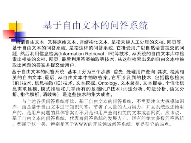 基于自由文本的问答系统 所谓自由文本，又称原始文本、非结构化文本，是指未经人工处理的文档、网页等。基于自由文本的问答系统，是指这样的问答系统，它接受用户以自然语言提交的问题，然后利用信息检索(Information Retrieval , IR)等技术，从系统的自由文本库中检索出相关的文档、网页，最后利用答案抽取等技术，从这些检索出来的自由文本中抽取出问题的答案并提交给用户。 基于自由文本的问答系统，基本上分为三个步骤，首先，处理用户查询；其次，检索相关的自由文本；最后，从自由文本中抽取答案。它所涉及到的技术，包括信息检索（IR）技术、信息抽取（IE）技术、文本挖掘、Ontology、文本聚类、文本摘要、个性化信息需求建模、模式推理和几乎所有的基础NLP技术（词法分析、句法分析、语义分析、指代解析、消岐等），是这些技术的集大成者。 与上述各类问答系统相比，基于自由文本的问答系统，不需要建立大规模知识库，而是基于自由文本进行知识问答，节省了大量的人力物力；并且系统返还给用户的，是用户问题的具体答案而不只是和用户查询相关的文本或者网页。应该说，基于自由文本的问答系统，代表着问答系统的发展方向，现有的绝大多数问答系统，都属于这一类，特别是基于WWW的开放领域问答系统，更是研究的热点。