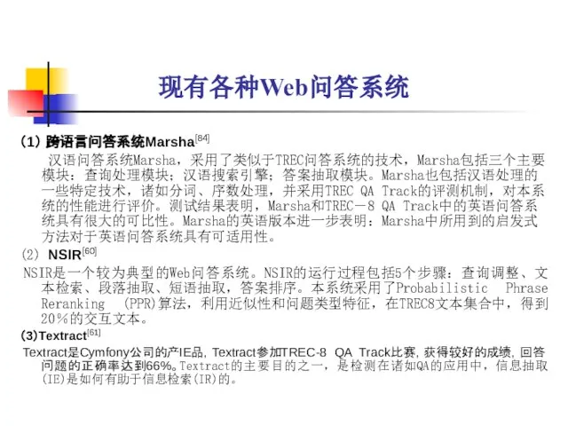 现有各种Web问答系统 （1） 跨语言问答系统Marsha[84] 汉语问答系统Marsha，采用了类似于TREC问答系统的技术，Marsha包括三个主要模块：查询处理模块；汉语搜索引擎；答案抽取模块。Marsha也包括汉语处理的一些特定技术，诸如分词、序数处理，并采用TREC QA Track的评测机制，对本系统的性能进行评价。测试结果表明，Marsha和TREC－8 QA Track中的英语问答系统具有很大的可比性。Marsha的英语版本进一步表明：Marsha中所用到的启发式方法对于英语问答系统具有可适用性。 (2) NSIR[60] NSIR是一个较为典型的Web问答系统。NSIR的运行过程包括5个步骤：查询调整、文本检索、段落抽取、短语抽取，答案排序。本系统采用了Probabilistic Phrase