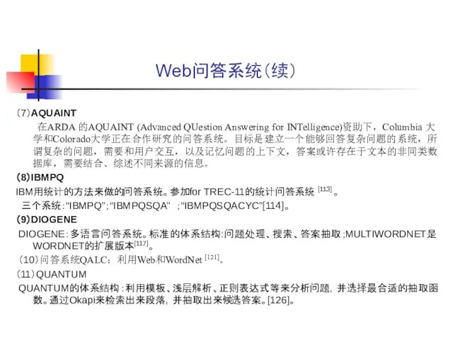 Web问答系统（续） （7）AQUAINT 在ARDA 的AQUAINT (Advanced QUestion Answering for INTelligence)资助下，Columbia 大学和Colorado大学正在合作研究的问答系统。目标是建立一个能够回答复杂问题的系统，所谓复杂的问题，需要和用户交互，以及记忆问题的上下文，答案或许存在于文本的非同类数据库，需要结合、综述不同来源的信息。 （8）IBMPQ IBM用统计的方法来做的问答系统。参加for