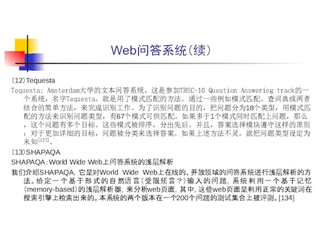 Web问答系统（续） （12）Tequesta Tequesta: Amsterdam大学的文本问答系统。这是参加TREC-10 Question Answering track的一个系统，名字Tequesta。就是用了模式匹配的方法。通过一些例如模式匹配、查词典或两者结合的简单方法，来完成识别工作。为了识别问题的目的，把问题分为18个类型，用模式匹配的方法来识别问题类型，有67个模式可供匹配。如果多于1个模式同时匹配上问题，那么，这个问题有多个目标。这些模式被排序，分出先后。并且，答案选择模块遵守这样的原则：对于更加详细的目标，问题被分类来选择答案。如果上述方法不灵，就把问题类型设定为未知[127]。 （13）SHAPAQA SHAPAQA：World Wide Web上问答系统的浅层解析 我们介绍SHAPAQA，它是对World Wide Web上在线的、开放领域的问答系统进行浅层解析的方法。给定一个基于形式的自然语言（受限预言？）输入的问题，系统利用一个基于记忆（memory-based）的浅层解析器，来分析web页面，其中，这些web页面是利用正常的关键词在搜索引擎上检索出来的。本系统的两个版本在一个200个问题的测试集合上被评测。[134]