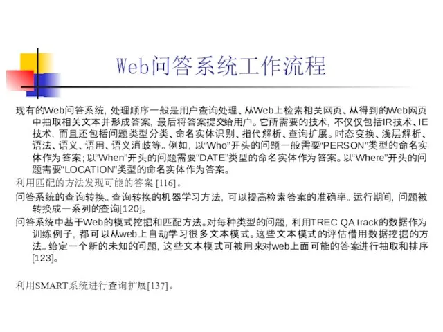 Web问答系统工作流程 现有的Web问答系统，处理顺序一般是用户查询处理、从Web上检索相关网页、从得到的Web网页中抽取相关文本并形成答案，最后将答案提交给用户。它所需要的技术，不仅仅包括IR技术、IE技术，而且还包括问题类型分类、命名实体识别、指代解析、查询扩展。时态变换、浅层解析、语法、语义、语用、语义消歧等。例如，以“Who”开头的问题一般需要“PERSON”类型的命名实体作为答案；以“When”开头的问题需要“DATE”类型的命名实体作为答案。以“Where”开头的问题需要“LOCATION”类型的命名实体作为答案。 利用匹配的方法发现可能的答案 [116]。 问答系统的查询转换。查询转换的机器学习方法，可以提高检索答案的准确率。运行期间，问题被转换成一系列的查询[120]。 问答系统中基于Web的模式挖掘和匹配方法。对每种类型的问题，利用TREC QA track的数据作为训练例子，都可以从web上自动学习很多文本模式。这些文本模式的评估借用数据挖掘的方法。给定一个新的未知的问题，这些文本模式可被用来对web上面可能的答案进行抽取和排序[123]。 利用SMART系统进行查询扩展[137]。